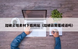 六安踏破云烟素材下载网站（踏破云霄是成语吗）