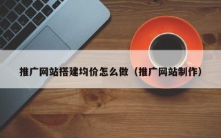六安推广网站搭建均价怎么做（推广网站制作）