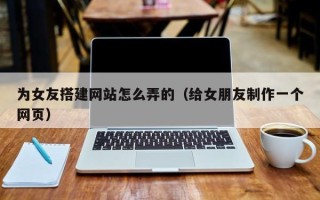 六安为女友搭建网站怎么弄的（给女朋友制作一个网页）